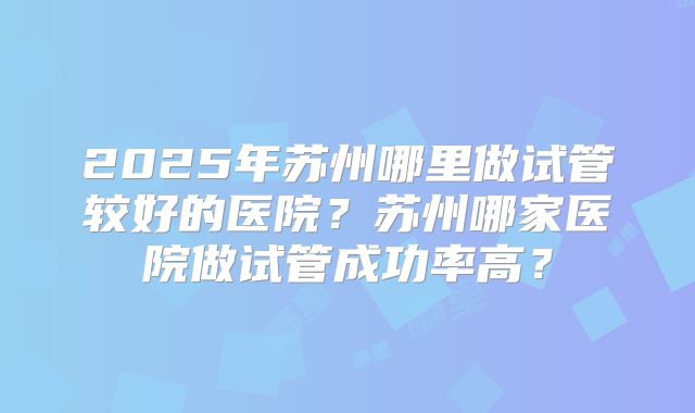 2025年苏州哪里做试管较好的医院？苏州哪家医院做试管成功率高？
