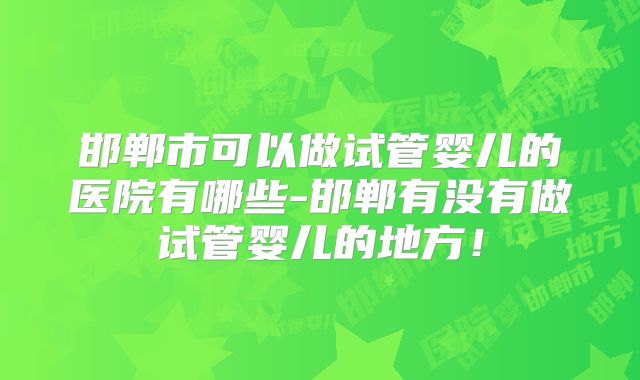 邯郸市可以做试管婴儿的医院有哪些-邯郸有没有做试管婴儿的地方！