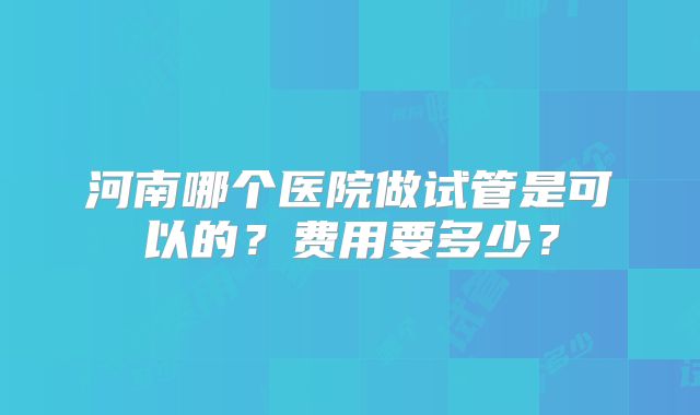 河南哪个医院做试管是可以的？费用要多少？