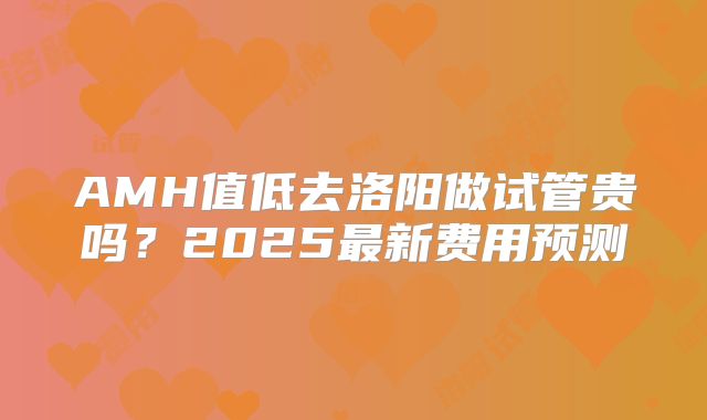 AMH值低去洛阳做试管贵吗?2025最新费用预测