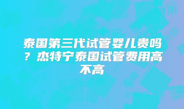 泰国第三代试管婴儿贵吗？杰特宁泰国试管费用高不高