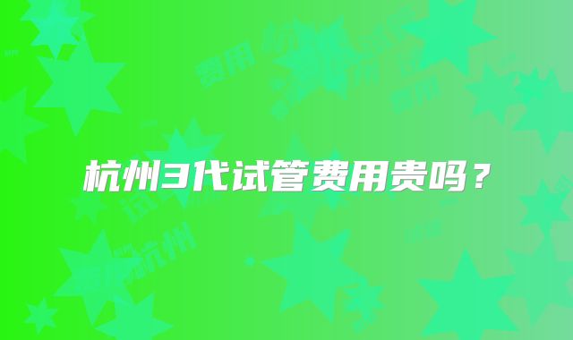 杭州3代试管费用贵吗?