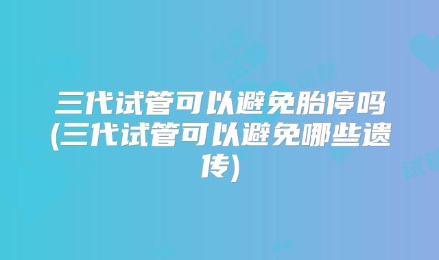 三代试管可以避免胎停吗(三代试管可以避免哪些遗传)
