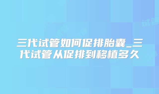 三代试管如何促排胎囊_三代试管从促排到移植多久