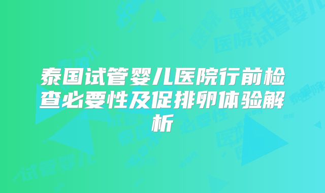 泰国试管婴儿医院行前检查必要性及促排卵体验解析