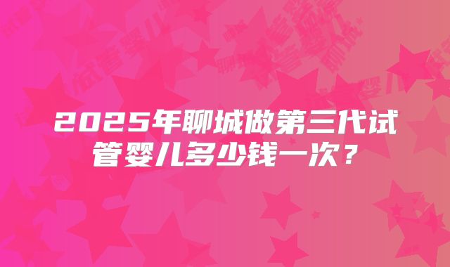 2025年聊城做第三代试管婴儿多少钱一次？