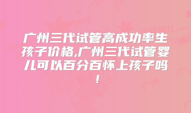 广州三代试管高成功率生孩子价格,广州三代试管婴儿可以百分百怀上孩子吗!