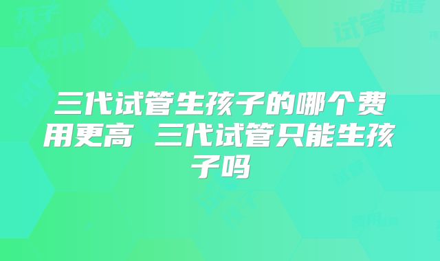 三代试管生孩子的哪个费用更高 三代试管只能生孩子吗
