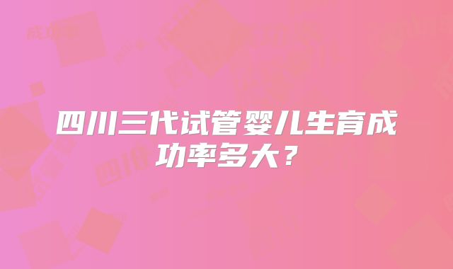 四川三代试管婴儿生育成功率多大?