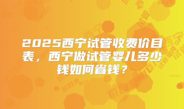 2025西宁试管收费价目表,西宁做试管婴儿多少钱如何省钱?