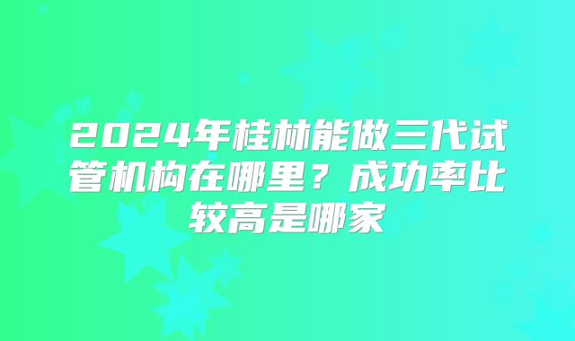 2024年桂林能做三代试管机构在哪里?成功率比较高是哪家