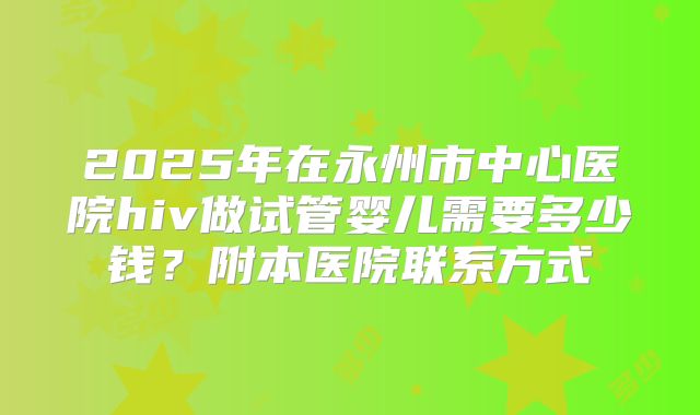2025年在永州市中心医院hiv做试管婴儿需要多少钱?附本医院联系方式