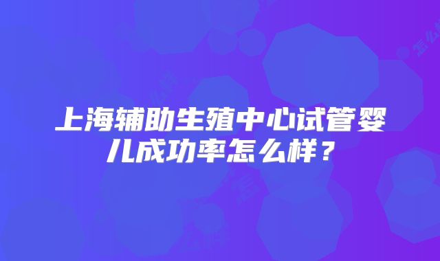 上海辅助生殖中心试管婴儿成功率怎么样？
