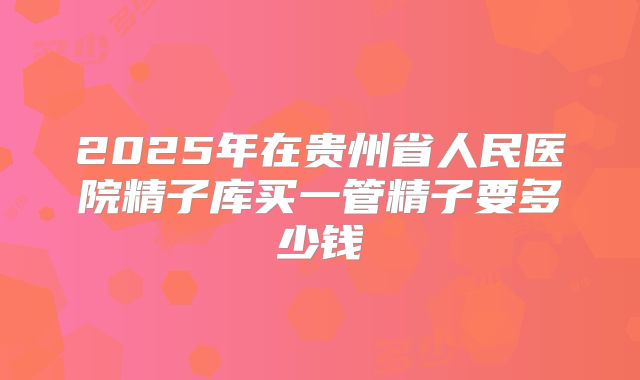 2025年在贵州省人民医院精子库买一管精子要多少钱