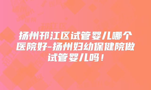 扬州邗江区试管婴儿哪个医院好-扬州妇幼保健院做试管婴儿吗!