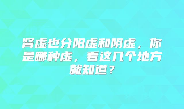肾虚也分阳虚和阴虚，你是哪种虚，看这几个地方就知道？