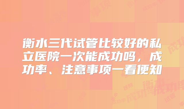 衡水三代试管比较好的私立医院一次能成功吗,成功率、注意事项一看便知