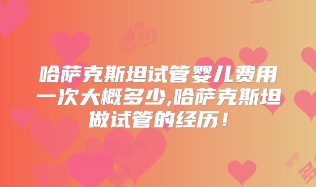 哈萨克斯坦试管婴儿费用一次大概多少,哈萨克斯坦做试管的经历！