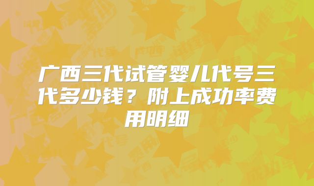 广西三代试管婴儿代号三代多少钱?附上成功率费用明细