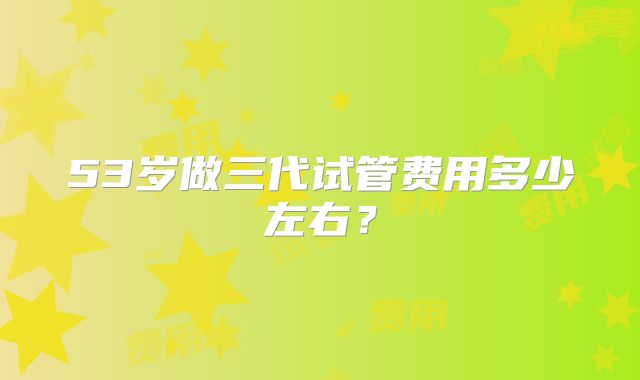 53岁做三代试管费用多少左右?
