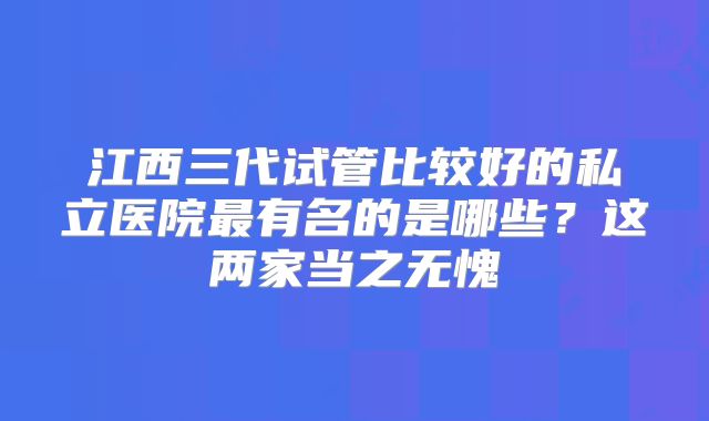 江西三代试管比较好的私立医院最有名的是哪些？这两家当之无愧
