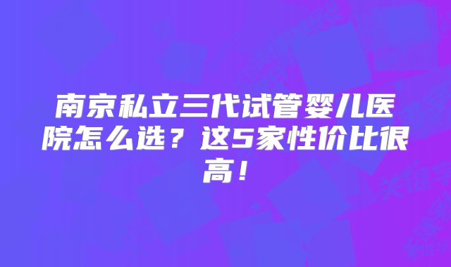 南京私立三代试管婴儿医院怎么选?这5家性价比很高!