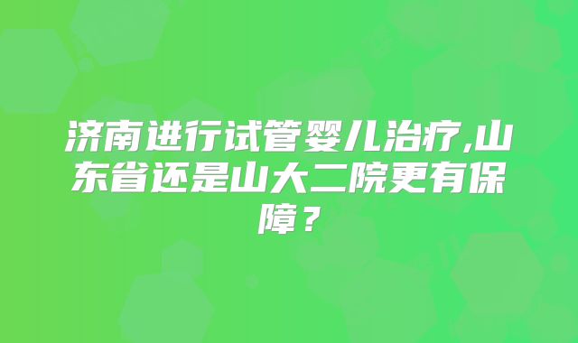 济南进行试管婴儿治疗,山东省还是山大二院更有保障?