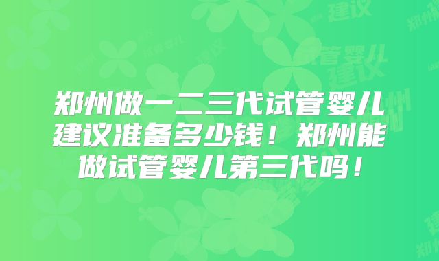 郑州做一二三代试管婴儿建议准备多少钱！郑州能做试管婴儿第三代吗！