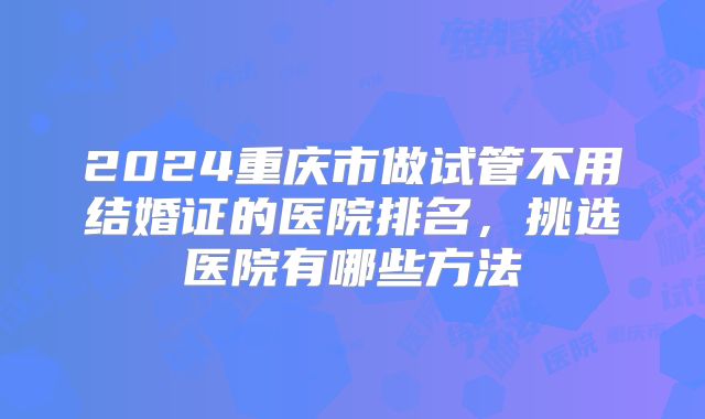 2024重庆市做试管不用结婚证的医院排名,挑选医院有哪些方法