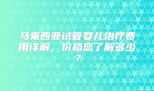 马来西亚试管婴儿治疗费用详解,价格您了解多少?