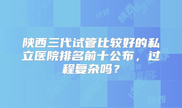陕西三代试管比较好的私立医院排名前十公布，过程复杂吗？