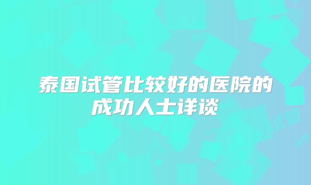 泰国试管比较好的医院的成功人士详谈