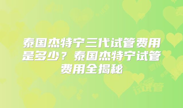 泰国杰特宁三代试管费用是多少？泰国杰特宁试管费用全揭秘