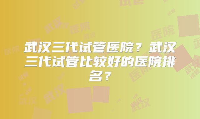 武汉三代试管医院？武汉三代试管比较好的医院排名？
