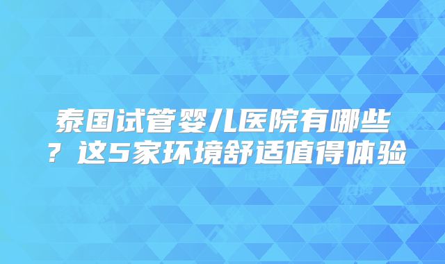 泰国试管婴儿医院有哪些？这5家环境舒适值得体验