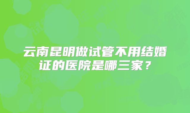 云南昆明做试管不用结婚证的医院是哪三家?
