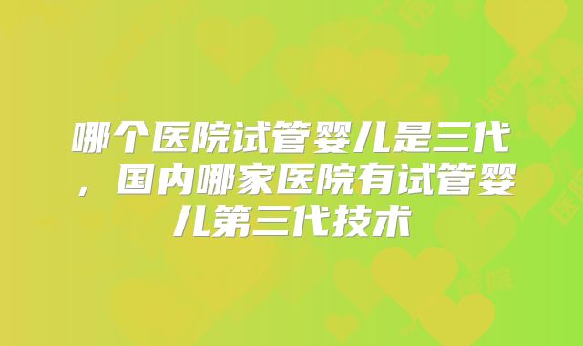 哪个医院试管婴儿是三代，国内哪家医院有试管婴儿第三代技术