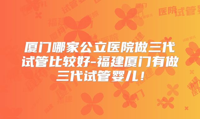 厦门哪家公立医院做三代试管比较好-福建厦门有做三代试管婴儿！