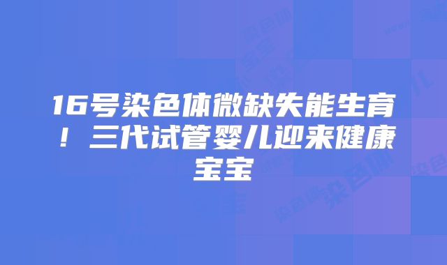 16号染色体微缺失能生育！三代试管婴儿迎来健康宝宝