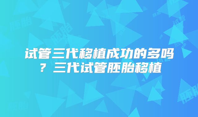 试管三代移植成功的多吗？三代试管胚胎移植