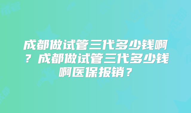 成都做试管三代多少钱啊？成都做试管三代多少钱啊医保报销？