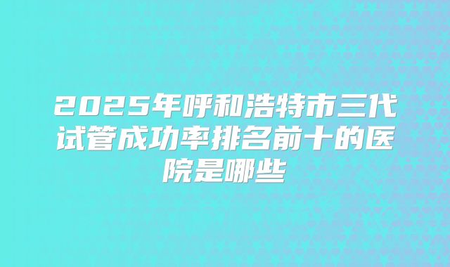 2025年呼和浩特市三代试管成功率排名前十的医院是哪些