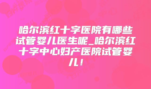 哈尔滨红十字医院有哪些试管婴儿医生呢_哈尔滨红十字中心妇产医院试管婴儿！