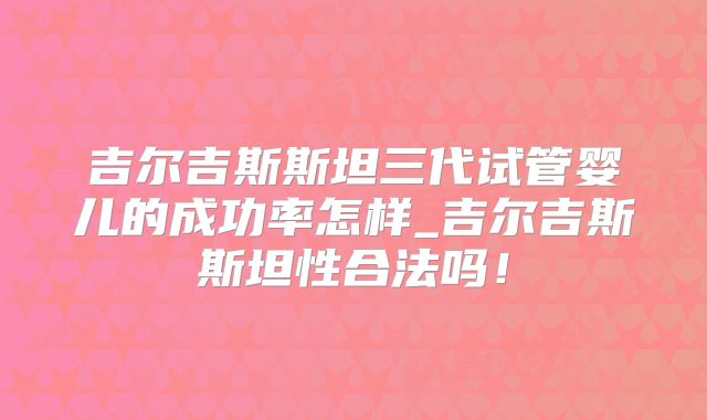 吉尔吉斯斯坦三代试管婴儿的成功率怎样_吉尔吉斯斯坦性合法吗！