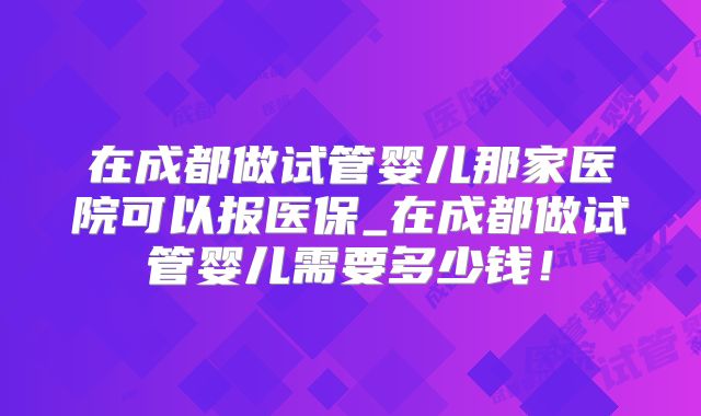 在成都做试管婴儿那家医院可以报医保_在成都做试管婴儿需要多少钱！