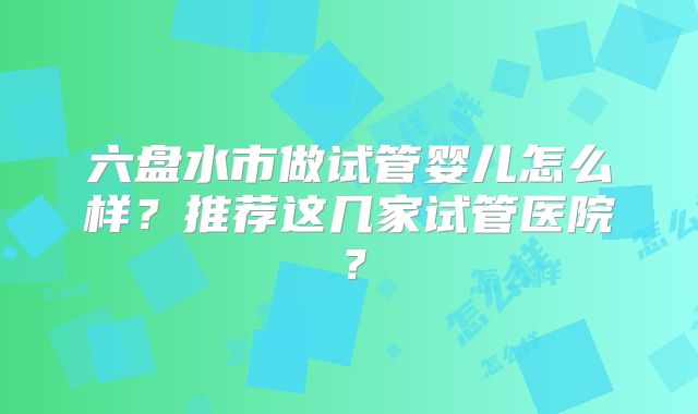六盘水市做试管婴儿怎么样？推荐这几家试管医院？
