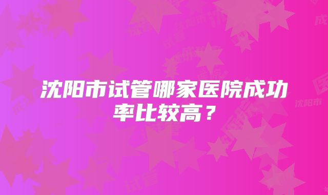 沈阳市试管哪家医院成功率比较高？