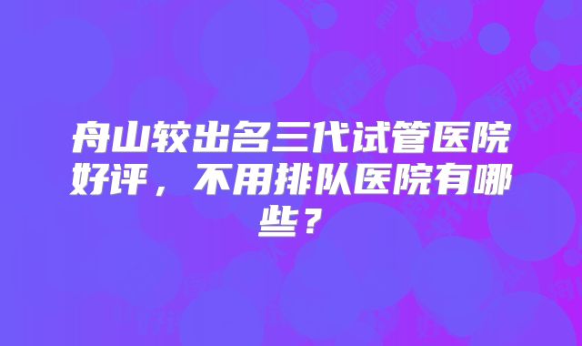舟山较出名三代试管医院好评，不用排队医院有哪些？