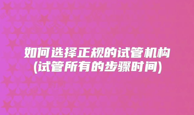 如何选择正规的试管机构(试管所有的步骤时间)