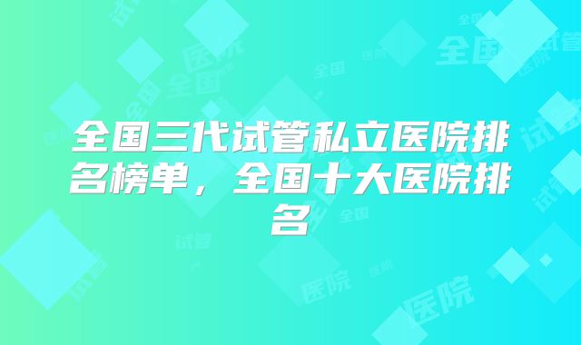 全国三代试管私立医院排名榜单，全国十大医院排名